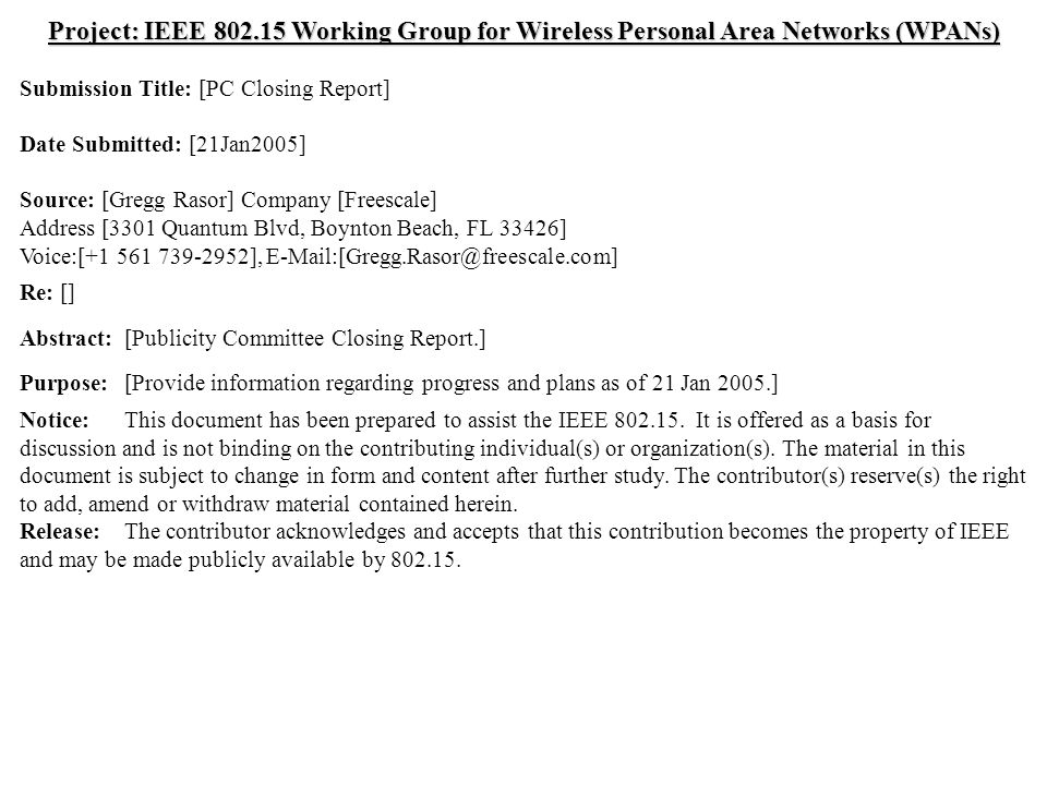 doc.: IEEE /0095r1 Submission Jan 2005 Gregg Rasor, FreescaleSlide 1 Project: IEEE Working Group for Wireless Personal Area Networks (WPANs) Submission Title: [PC Closing Report] Date Submitted: [21Jan2005] Source: [Gregg Rasor] Company [Freescale] Address [3301 Quantum Blvd, Boynton Beach, FL 33426] Voice:[ ], Re: [] Abstract:[Publicity Committee Closing Report.] Purpose:[Provide information regarding progress and plans as of 21 Jan 2005.] Notice:This document has been prepared to assist the IEEE