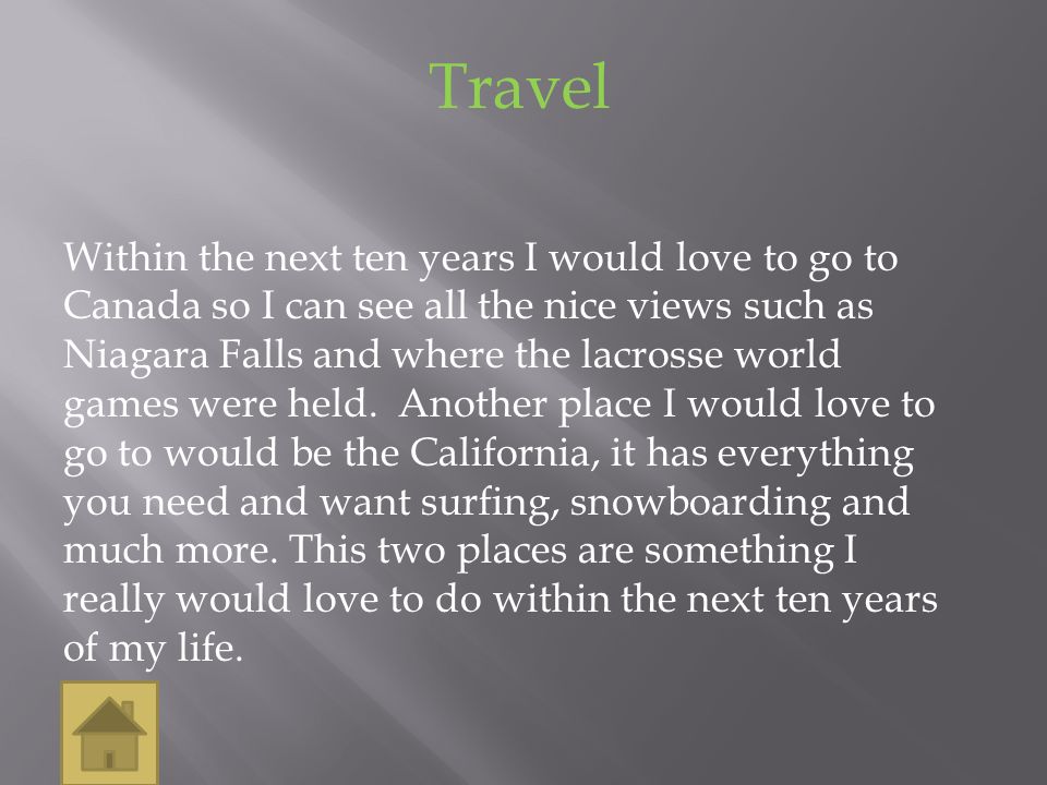 Travel Within the next ten years I would love to go to Canada so I can see all the nice views such as Niagara Falls and where the lacrosse world games were held.