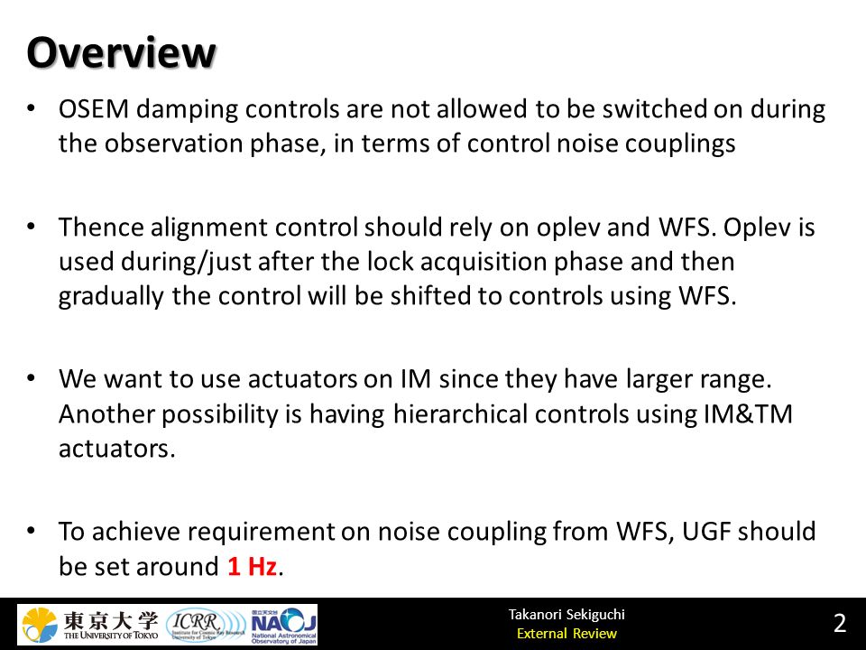 Takanori Sekiguchi External Review Overview 2 OSEM damping controls are not allowed to be switched on during the observation phase, in terms of control noise couplings Thence alignment control should rely on oplev and WFS.
