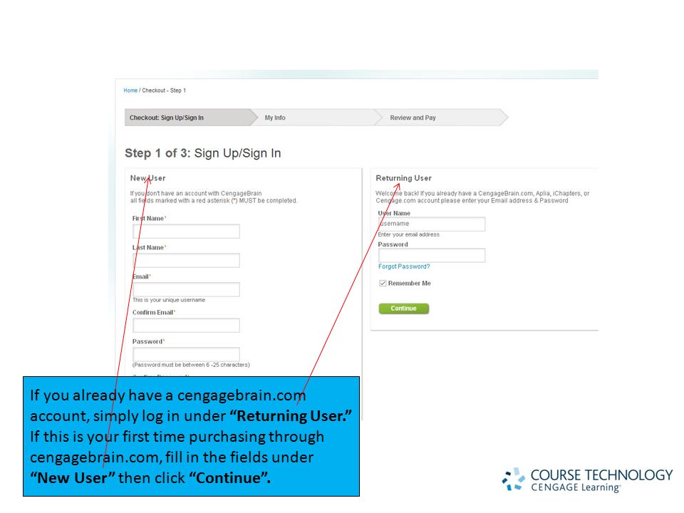 If you already have a cengagebrain.com account, simply log in under Returning User. If this is your first time purchasing through cengagebrain.com, fill in the fields under New User then click Continue .