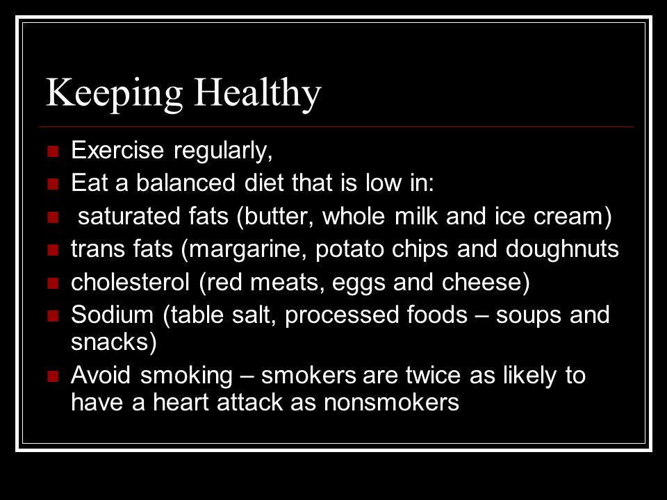 Keeping Healthy Exercise regularly, Eat a balanced diet that is low in: saturated fats (butter, whole milk and ice cream) trans fats (margarine, potato chips and doughnuts cholesterol (red meats, eggs and cheese) Sodium (table salt, processed foods – soups and snacks) Avoid smoking – smokers are twice as likely to have a heart attack as nonsmokers