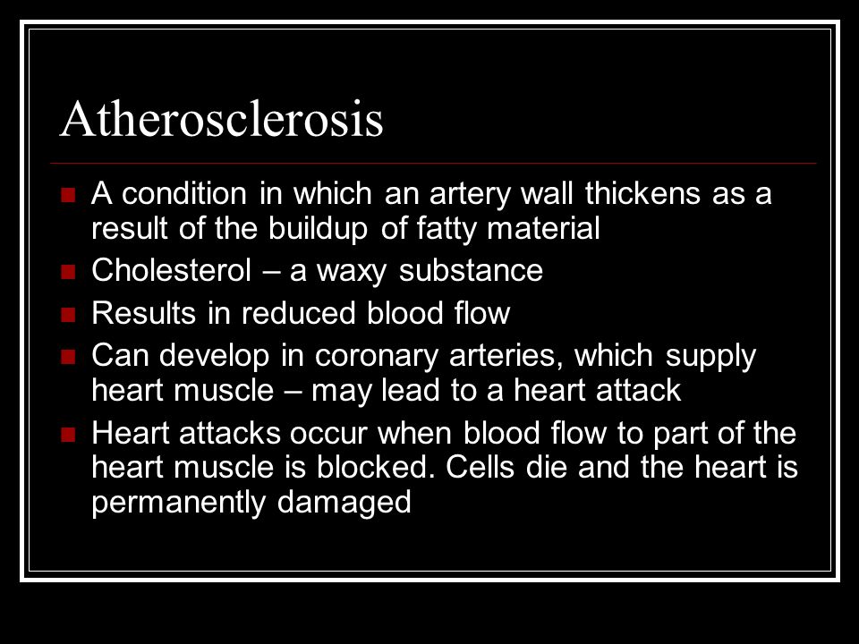 Atherosclerosis A condition in which an artery wall thickens as a result of the buildup of fatty material Cholesterol – a waxy substance Results in reduced blood flow Can develop in coronary arteries, which supply heart muscle – may lead to a heart attack Heart attacks occur when blood flow to part of the heart muscle is blocked.