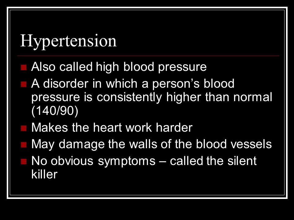 Hypertension Also called high blood pressure A disorder in which a person’s blood pressure is consistently higher than normal (140/90) Makes the heart work harder May damage the walls of the blood vessels No obvious symptoms – called the silent killer