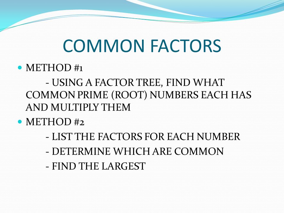 COMMON FACTORS METHOD #1 - USING A FACTOR TREE, FIND WHAT COMMON PRIME (ROOT) NUMBERS EACH HAS AND MULTIPLY THEM METHOD #2 - LIST THE FACTORS FOR EACH NUMBER - DETERMINE WHICH ARE COMMON - FIND THE LARGEST