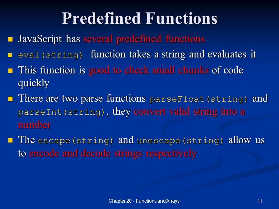 11Chapter 20 - Functions and Arrays Predefined Functions JavaScript has several predefined functions eval(string) function takes a string and evaluates it This function is good to check small chunks of code quickly There are two parse functions parseFloat(string) and parseInt(string), they convert valid string into a number The escape(string) and unescape(string) allow us to encode and decode strings respectively