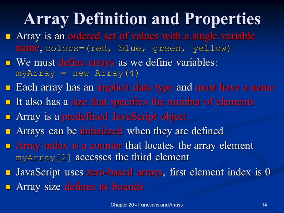 14Chapter 20 - Functions and Arrays Array Definition and Properties Array is an ordered set of values with a single variable name, colors=(red, blue, green, yellow) We must define arrays as we define variables: myArray = new Array(4) Each array has an implicit data type and must have a name It also has a size that specifies the number of elements Array is a predefined JavaScript object Arrays can be initialized when they are defined Array index is a counter that locates the array element myArray[2] accesses the third element JavaScript uses zero-based arrays, first element index is 0 Array size defines its bounds