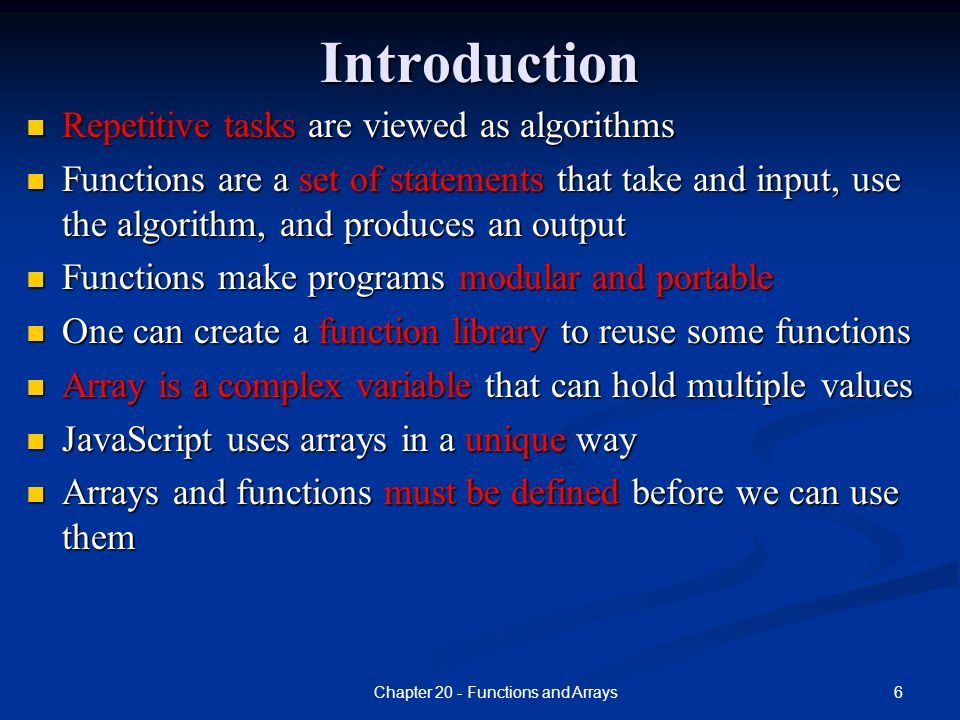 6Chapter 20 - Functions and ArraysIntroduction Repetitive tasks are viewed as algorithms Repetitive tasks are viewed as algorithms Functions are a set of statements that take and input, use the algorithm, and produces an output Functions are a set of statements that take and input, use the algorithm, and produces an output Functions make programs modular and portable Functions make programs modular and portable One can create a function library to reuse some functions One can create a function library to reuse some functions Array is a complex variable that can hold multiple values Array is a complex variable that can hold multiple values JavaScript uses arrays in a unique way JavaScript uses arrays in a unique way Arrays and functions must be defined before we can use them Arrays and functions must be defined before we can use them