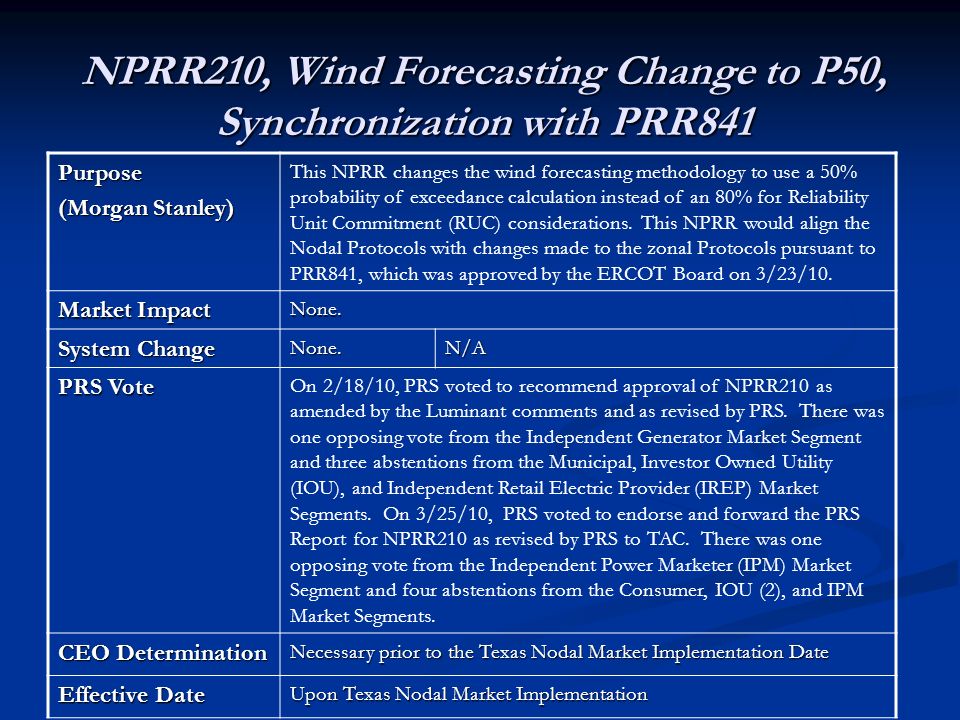 NPRR210, Wind Forecasting Change to P50, Synchronization with PRR841 Purpose (Morgan Stanley) This NPRR changes the wind forecasting methodology to use a 50% probability of exceedance calculation instead of an 80% for Reliability Unit Commitment (RUC) considerations.