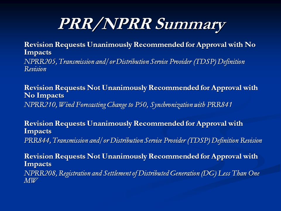 PRR/NPRR Summary Revision Requests Unanimously Recommended for Approval with No Impacts NPRR205, Transmission and/or Distribution Service Provider (TDSP) Definition Revision Revision Requests Not Unanimously Recommended for Approval with No Impacts NPRR210, Wind Forecasting Change to P50, Synchronization with PRR841 Revision Requests Unanimously Recommended for Approval with Impacts PRR844, Transmission and/or Distribution Service Provider (TDSP) Definition Revision Revision Requests Not Unanimously Recommended for Approval with Impacts NPRR208, Registration and Settlement of Distributed Generation (DG) Less Than One MW