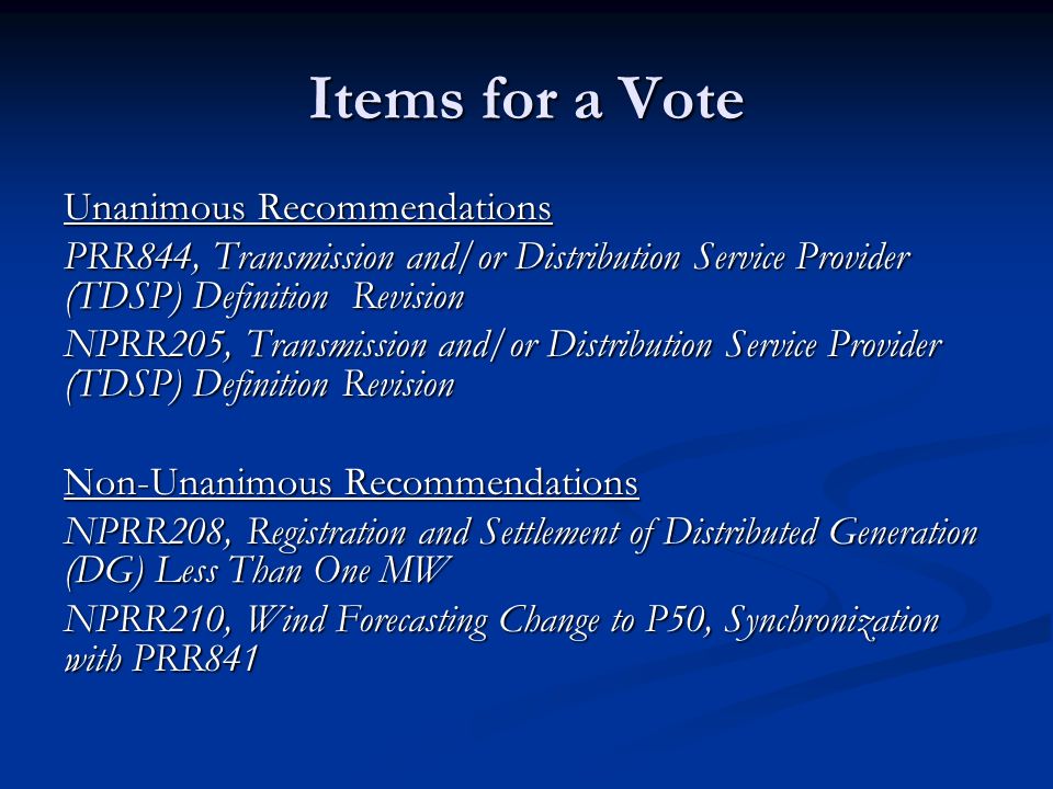 Items for a Vote Unanimous Recommendations PRR844, Transmission and/or Distribution Service Provider (TDSP) Definition Revision NPRR205, Transmission and/or Distribution Service Provider (TDSP) Definition Revision Non-Unanimous Recommendations NPRR208, Registration and Settlement of Distributed Generation (DG) Less Than One MW NPRR210, Wind Forecasting Change to P50, Synchronization with PRR841