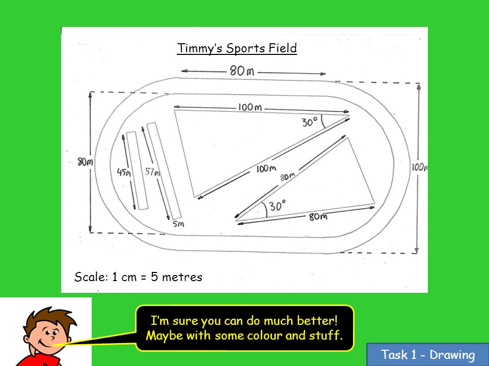 Task 1 - Drawing Timmy’s Sports Field Scale: 1 cm = 5 metres I’m sure you can do much better.
