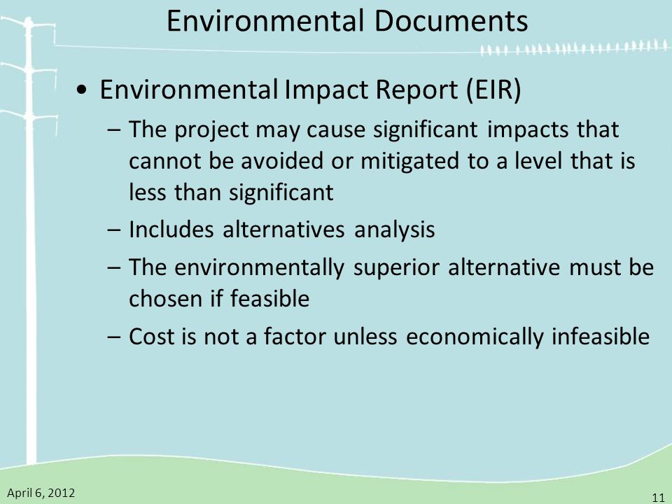 April 6, Environmental Documents Environmental Impact Report (EIR) –The project may cause significant impacts that cannot be avoided or mitigated to a level that is less than significant –Includes alternatives analysis –The environmentally superior alternative must be chosen if feasible –Cost is not a factor unless economically infeasible