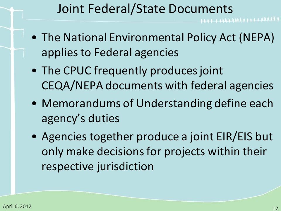 April 6, Joint Federal/State Documents The National Environmental Policy Act (NEPA) applies to Federal agencies The CPUC frequently produces joint CEQA/NEPA documents with federal agencies Memorandums of Understanding define each agency’s duties Agencies together produce a joint EIR/EIS but only make decisions for projects within their respective jurisdiction