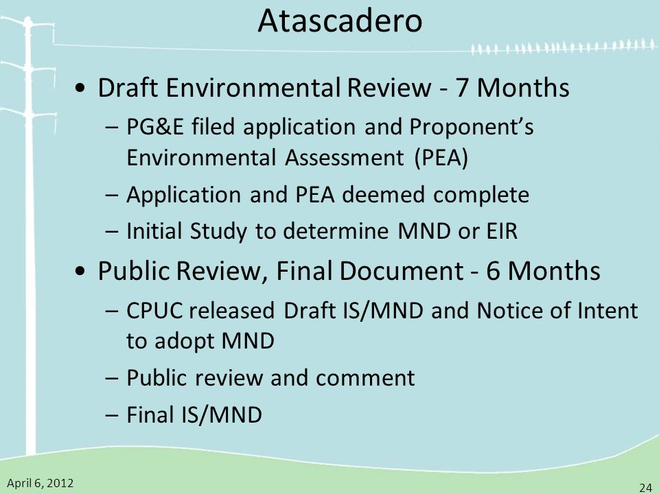 April 6, Atascadero Draft Environmental Review - 7 Months –PG&E filed application and Proponent’s Environmental Assessment (PEA) –Application and PEA deemed complete –Initial Study to determine MND or EIR Public Review, Final Document - 6 Months –CPUC released Draft IS/MND and Notice of Intent to adopt MND –Public review and comment –Final IS/MND