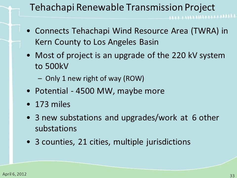 April 6, Tehachapi Renewable Transmission Project Connects Tehachapi Wind Resource Area (TWRA) in Kern County to Los Angeles Basin Most of project is an upgrade of the 220 kV system to 500kV –Only 1 new right of way (ROW) Potential MW, maybe more 173 miles 3 new substations and upgrades/work at 6 other substations 3 counties, 21 cities, multiple jurisdictions
