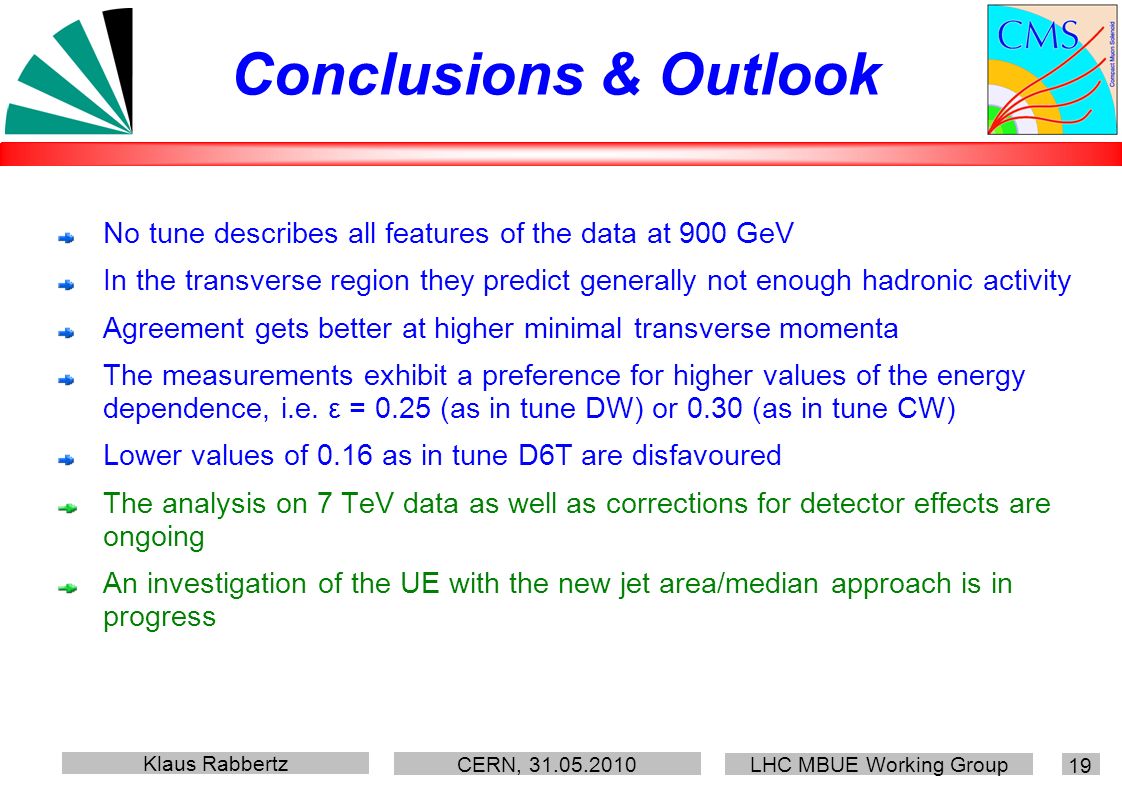 Klaus Rabbertz CERN, LHC MBUE Working Group 19 Conclusions & Outlook No tune describes all features of the data at 900 GeV In the transverse region they predict generally not enough hadronic activity Agreement gets better at higher minimal transverse momenta The measurements exhibit a preference for higher values of the energy dependence, i.e.