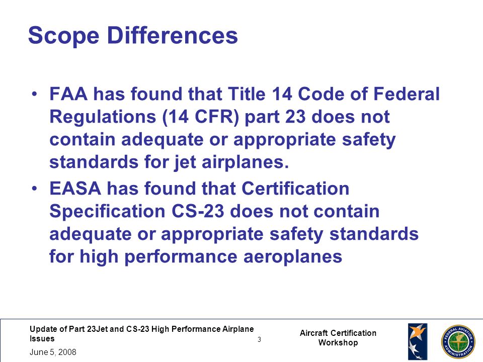 Update of Part 23Jet and CS-23 High Performance Airplane Issues 3 June 5, Aircraft Certification Workshop Scope Differences FAA has found that Title 14 Code of Federal Regulations (14 CFR) part 23 does not contain adequate or appropriate safety standards for jet airplanes.