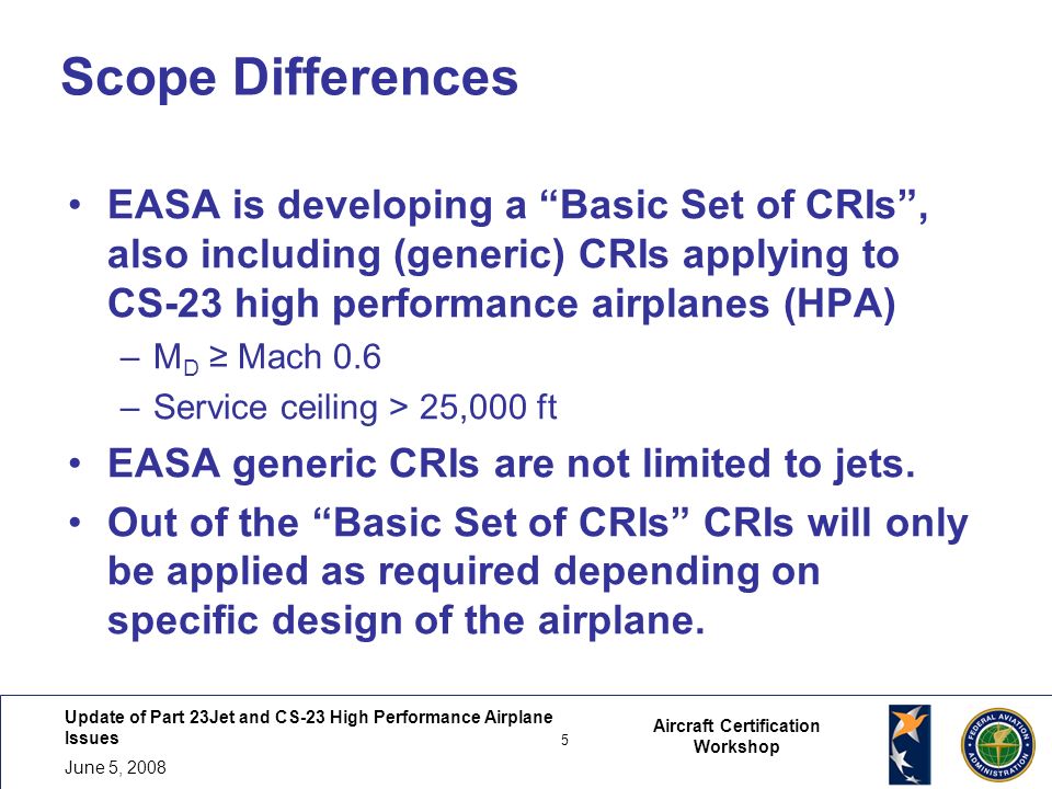 Update of Part 23Jet and CS-23 High Performance Airplane Issues 5 June 5, Aircraft Certification Workshop Scope Differences EASA is developing a Basic Set of CRIs , also including (generic) CRIs applying to CS-23 high performance airplanes (HPA) –M D ≥ Mach 0.6 –Service ceiling > 25,000 ft EASA generic CRIs are not limited to jets.