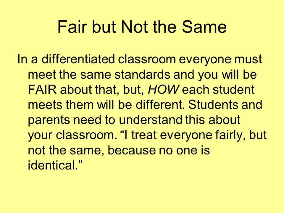 Fair but Not the Same In a differentiated classroom everyone must meet the same standards and you will be FAIR about that, but, HOW each student meets them will be different.