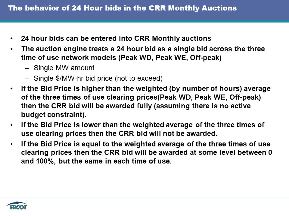 The behavior of 24 Hour bids in the CRR Monthly Auctions 24 hour bids can be entered into CRR Monthly auctions The auction engine treats a 24 hour bid as a single bid across the three time of use network models (Peak WD, Peak WE, Off-peak) –Single MW amount –Single $/MW-hr bid price (not to exceed) If the Bid Price is higher than the weighted (by number of hours) average of the three times of use clearing prices(Peak WD, Peak WE, Off-peak) then the CRR bid will be awarded fully (assuming there is no active budget constraint).