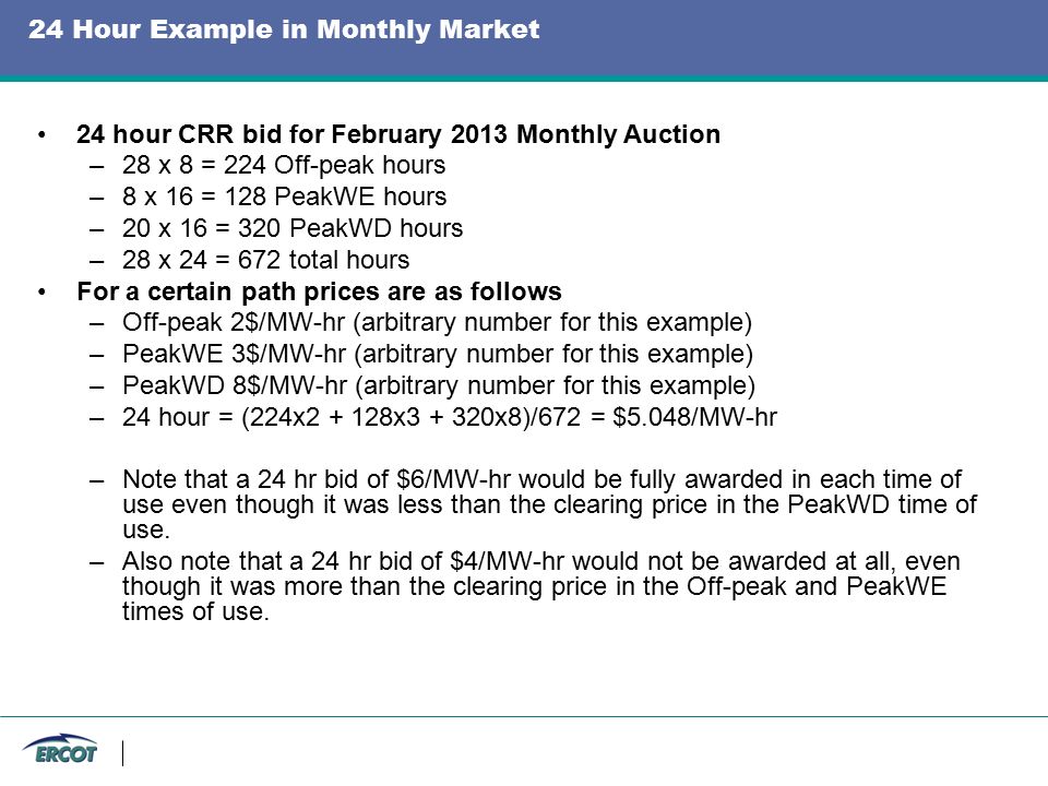 24 Hour Example in Monthly Market 24 hour CRR bid for February 2013 Monthly Auction –28 x 8 = 224 Off-peak hours –8 x 16 = 128 PeakWE hours –20 x 16 = 320 PeakWD hours –28 x 24 = 672 total hours For a certain path prices are as follows –Off-peak 2$/MW-hr (arbitrary number for this example) –PeakWE 3$/MW-hr (arbitrary number for this example) –PeakWD 8$/MW-hr (arbitrary number for this example) –24 hour = (224x x x8)/672 = $5.048/MW-hr –Note that a 24 hr bid of $6/MW-hr would be fully awarded in each time of use even though it was less than the clearing price in the PeakWD time of use.