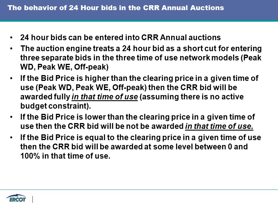 The behavior of 24 Hour bids in the CRR Annual Auctions 24 hour bids can be entered into CRR Annual auctions The auction engine treats a 24 hour bid as a short cut for entering three separate bids in the three time of use network models (Peak WD, Peak WE, Off-peak) If the Bid Price is higher than the clearing price in a given time of use (Peak WD, Peak WE, Off-peak) then the CRR bid will be awarded fully in that time of use (assuming there is no active budget constraint).