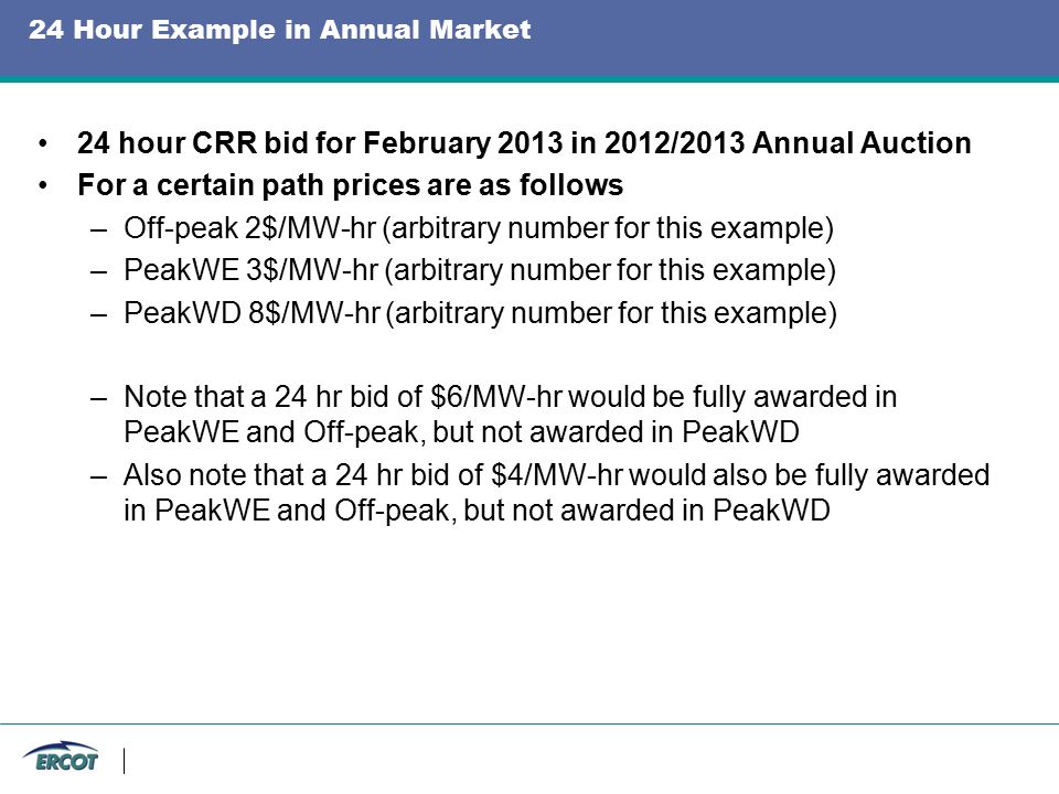 24 Hour Example in Annual Market 24 hour CRR bid for February 2013 in 2012/2013 Annual Auction For a certain path prices are as follows –Off-peak 2$/MW-hr (arbitrary number for this example) –PeakWE 3$/MW-hr (arbitrary number for this example) –PeakWD 8$/MW-hr (arbitrary number for this example) –Note that a 24 hr bid of $6/MW-hr would be fully awarded in PeakWE and Off-peak, but not awarded in PeakWD –Also note that a 24 hr bid of $4/MW-hr would also be fully awarded in PeakWE and Off-peak, but not awarded in PeakWD