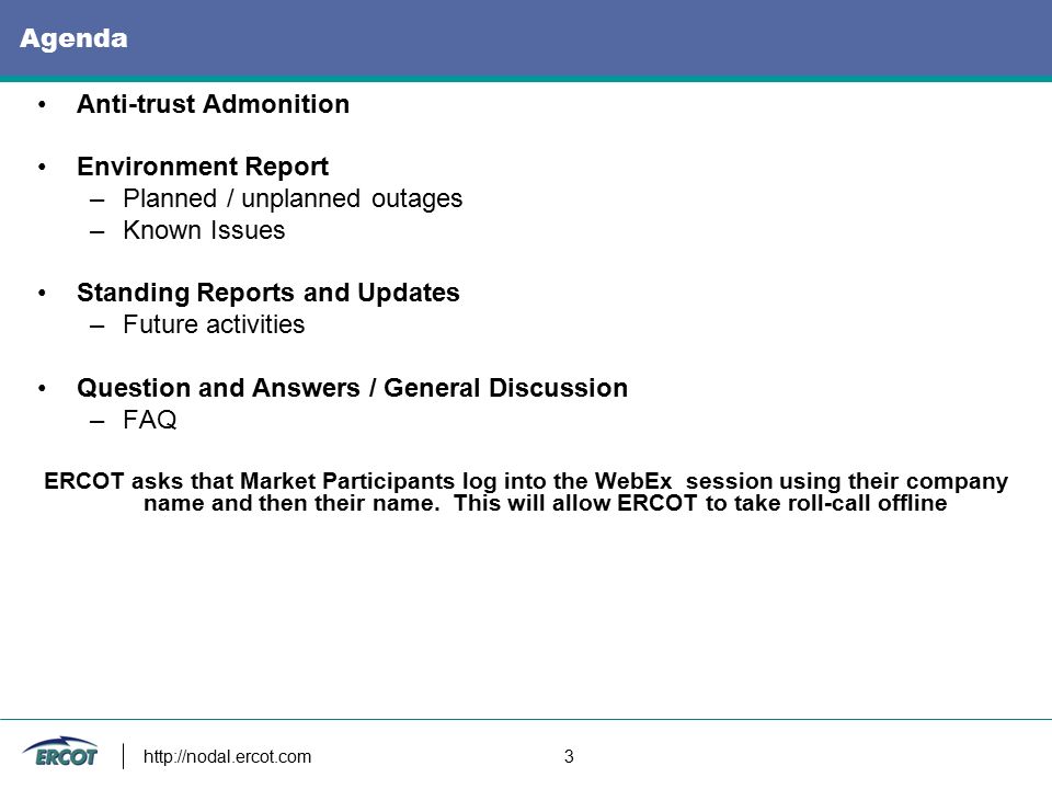 3 Agenda Anti-trust Admonition Environment Report –Planned / unplanned outages –Known Issues Standing Reports and Updates –Future activities Question and Answers / General Discussion –FAQ ERCOT asks that Market Participants log into the WebEx session using their company name and then their name.