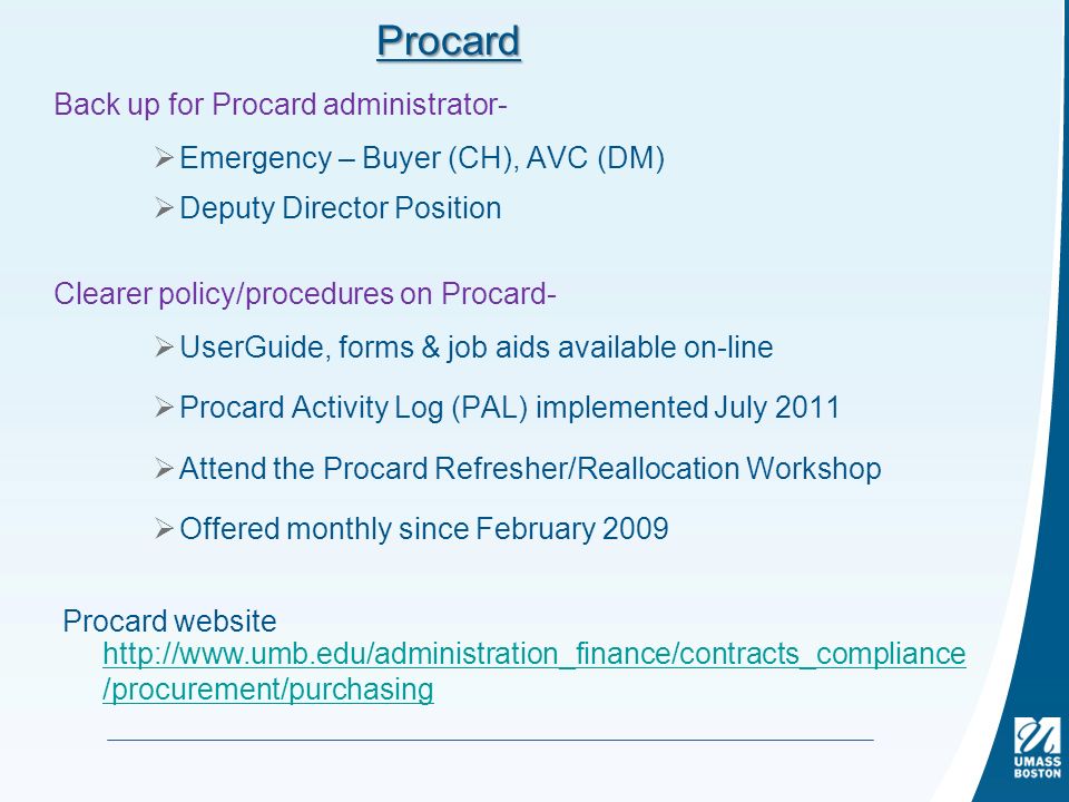 Procard Back up for Procard administrator-  Emergency – Buyer (CH), AVC (DM)  Deputy Director Position Clearer policy/procedures on Procard-  UserGuide, forms & job aids available on-line  Procard Activity Log (PAL) implemented July 2011  Attend the Procard Refresher/Reallocation Workshop  Offered monthly since February 2009 Procard website   /procurement/purchasing