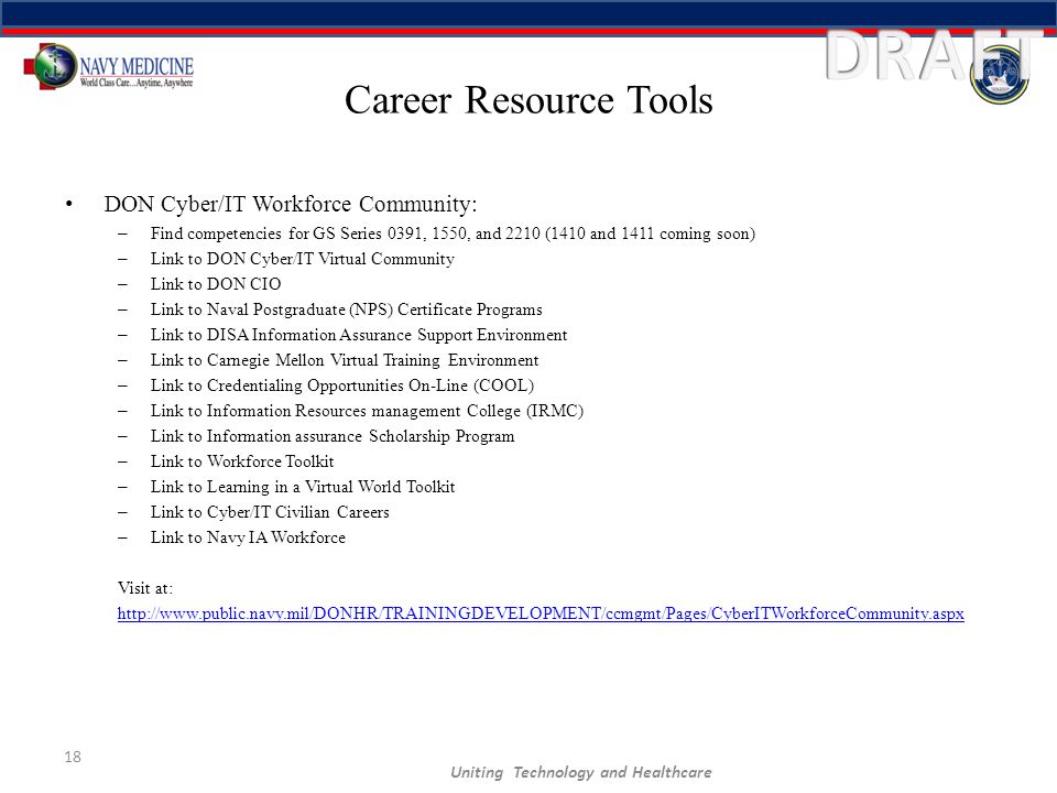 Career Resource Tools DON Cyber/IT Workforce Community: – Find competencies for GS Series 0391, 1550, and 2210 (1410 and 1411 coming soon) – Link to DON Cyber/IT Virtual Community – Link to DON CIO – Link to Naval Postgraduate (NPS) Certificate Programs – Link to DISA Information Assurance Support Environment – Link to Carnegie Mellon Virtual Training Environment – Link to Credentialing Opportunities On-Line (COOL) – Link to Information Resources management College (IRMC) – Link to Information assurance Scholarship Program – Link to Workforce Toolkit – Link to Learning in a Virtual World Toolkit – Link to Cyber/IT Civilian Careers – Link to Navy IA Workforce Visit at:   18 Uniting Technology and Healthcare