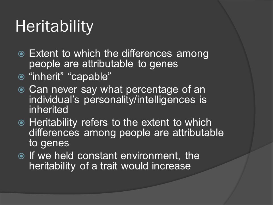 Heritability  Extent to which the differences among people are attributable to genes  inherit capable  Can never say what percentage of an individual’s personality/intelligences is inherited  Heritability refers to the extent to which differences among people are attributable to genes  If we held constant environment, the heritability of a trait would increase