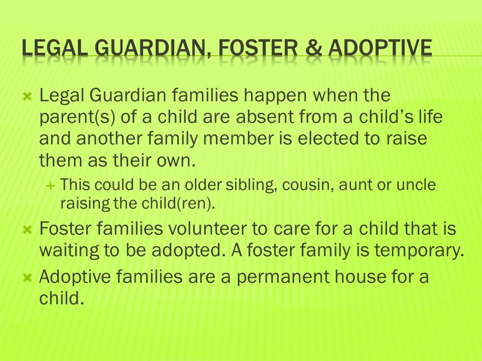  Legal Guardian families happen when the parent(s) of a child are absent from a child’s life and another family member is elected to raise them as their own.