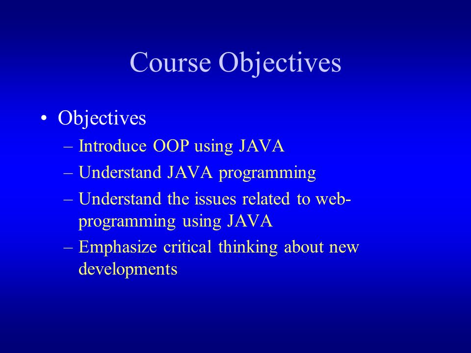 Course Objectives Objectives –Introduce OOP using JAVA –Understand JAVA programming –Understand the issues related to web- programming using JAVA –Emphasize critical thinking about new developments