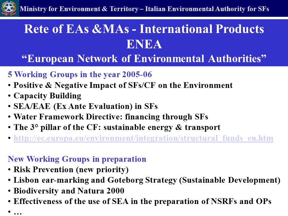 Ministry for Environment & Territory – Italian Environmental Authority for SFs 5 Working Groups in the year Positive & Negative Impact of SFs/CF on the Environment Capacity Building SEA/EAE (Ex Ante Evaluation) in SFs Water Framework Directive: financing through SFs The 3° pillar of the CF: sustainable energy & transport   New Working Groups in preparation Risk Prevention (new priority) Lisbon ear-marking and Goteborg Strategy (Sustainable Development) Biodiversity and Natura 2000 Effectiveness of the use of SEA in the preparation of NSRFs and OPs … Rete of EAs &MAs - International Products ENEA European Network of Environmental Authorities