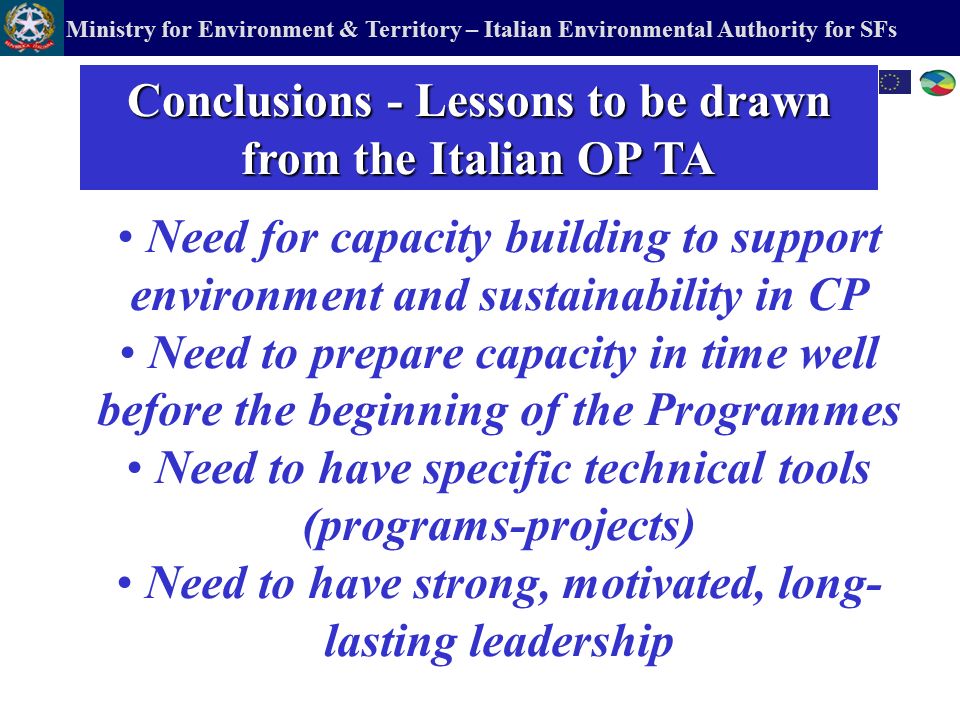 Ministry for Environment & Territory – Italian Environmental Authority for SFs Need for capacity building to support environment and sustainability in CP Need to prepare capacity in time well before the beginning of the Programmes Need to have specific technical tools (programs-projects) Need to have strong, motivated, long- lasting leadership Conclusions - Lessons to be drawn from the Italian OP TA