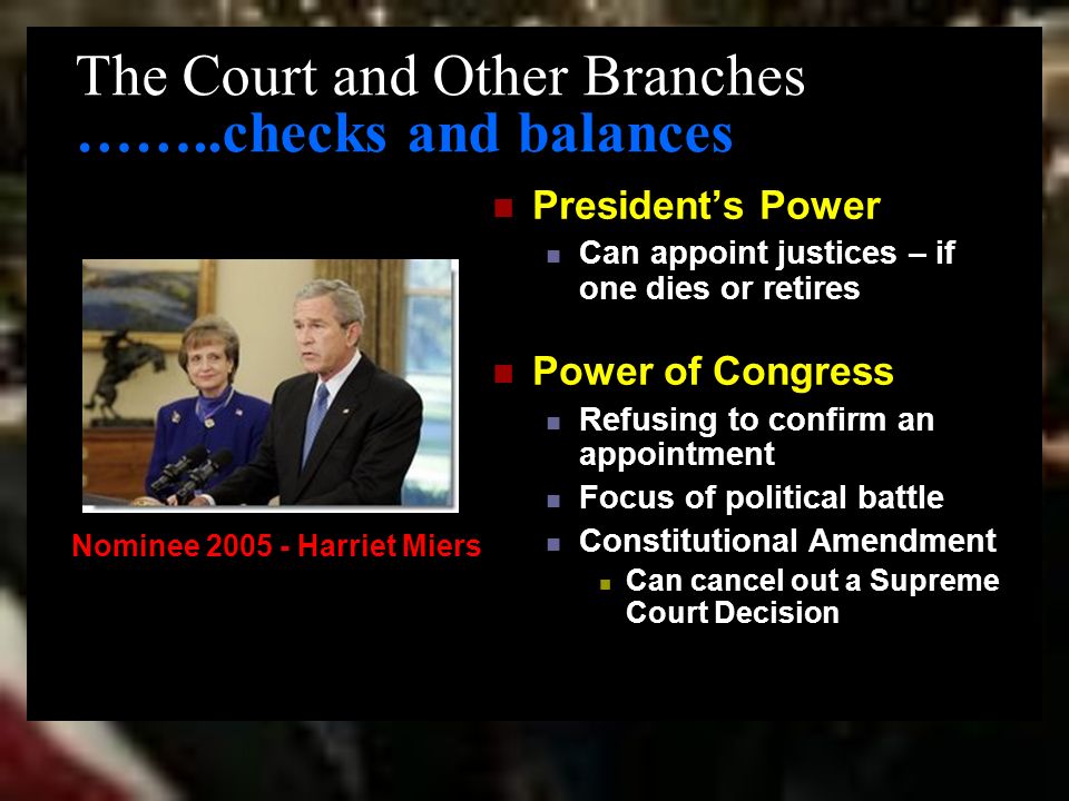 The Court and Other Branches ……..checks and balances President’s Power Can appoint justices – if one dies or retires Power of Congress Refusing to confirm an appointment Focus of political battle Constitutional Amendment Can cancel out a Supreme Court Decision Nominee Harriet Miers