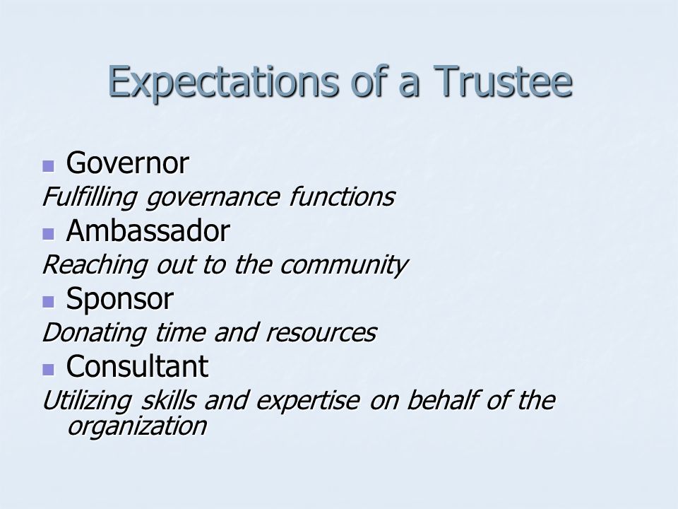 Expectations of a Trustee Governor Governor Fulfilling governance functions Ambassador Ambassador Reaching out to the community Sponsor Sponsor Donating time and resources Consultant Consultant Utilizing skills and expertise on behalf of the organization