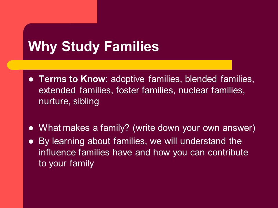 Why Study Families Terms to Know: adoptive families, blended families, extended families, foster families, nuclear families, nurture, sibling What makes a family.