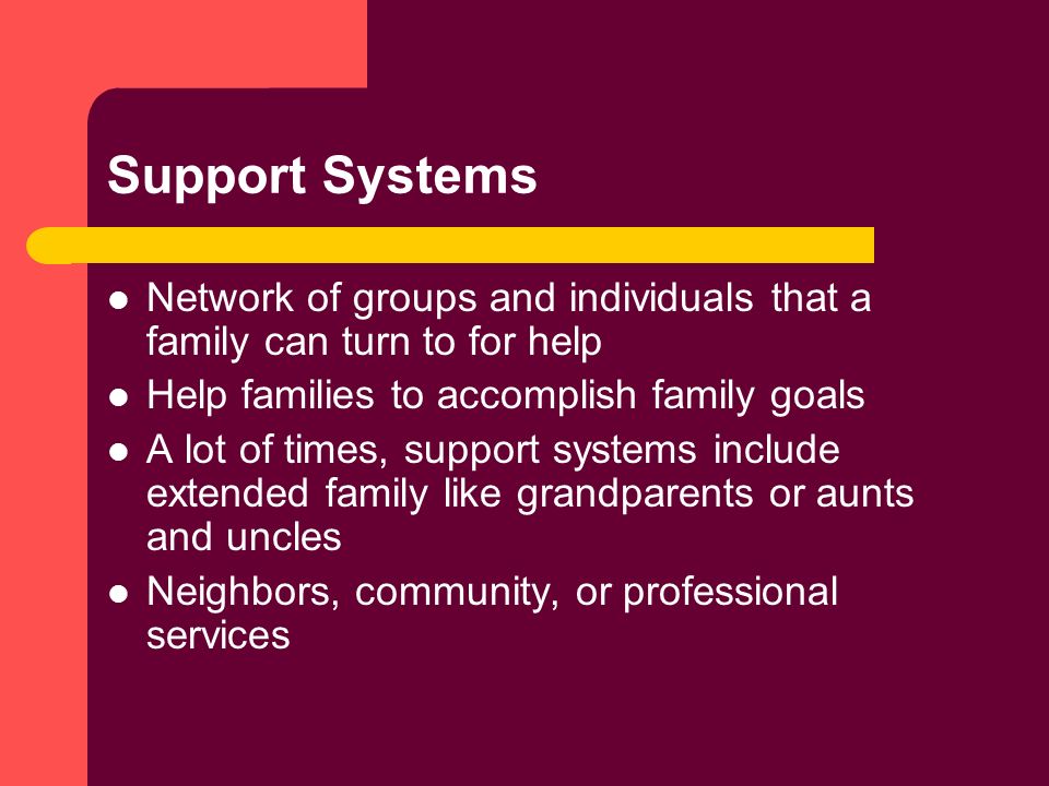 Support Systems Network of groups and individuals that a family can turn to for help Help families to accomplish family goals A lot of times, support systems include extended family like grandparents or aunts and uncles Neighbors, community, or professional services