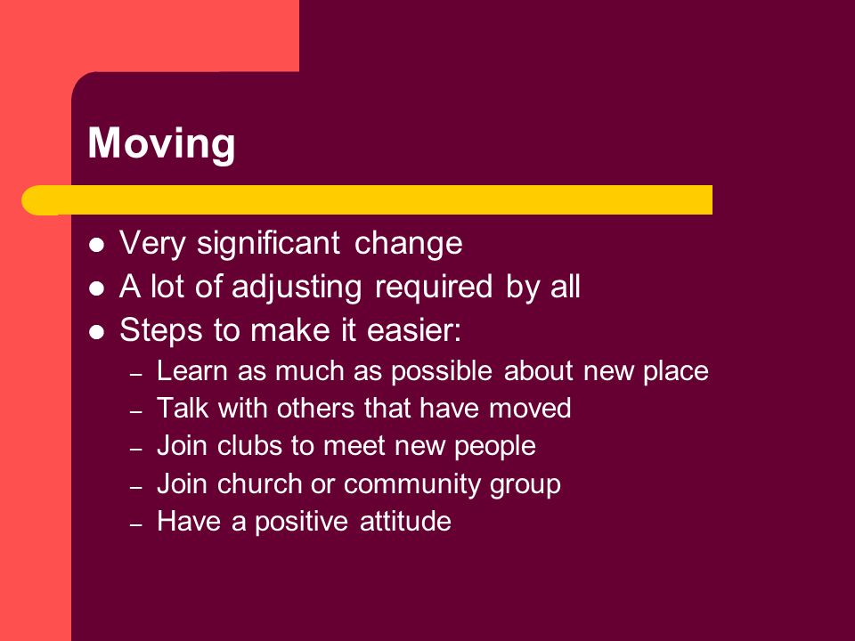 Moving Very significant change A lot of adjusting required by all Steps to make it easier: – Learn as much as possible about new place – Talk with others that have moved – Join clubs to meet new people – Join church or community group – Have a positive attitude