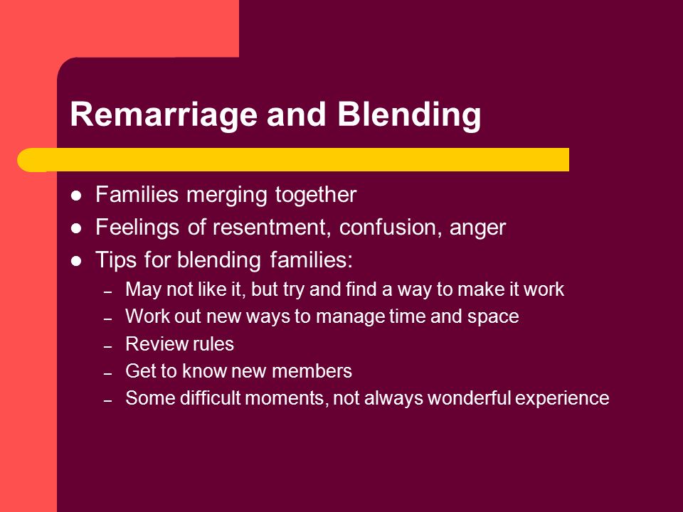 Remarriage and Blending Families merging together Feelings of resentment, confusion, anger Tips for blending families: – May not like it, but try and find a way to make it work – Work out new ways to manage time and space – Review rules – Get to know new members – Some difficult moments, not always wonderful experience
