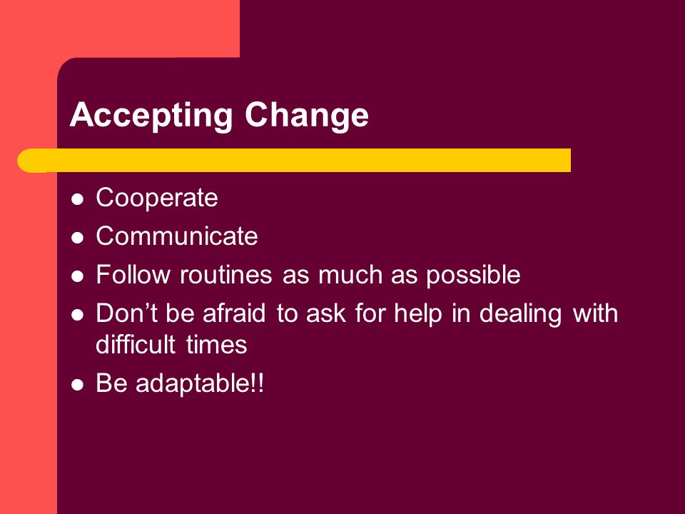 Accepting Change Cooperate Communicate Follow routines as much as possible Don’t be afraid to ask for help in dealing with difficult times Be adaptable!!