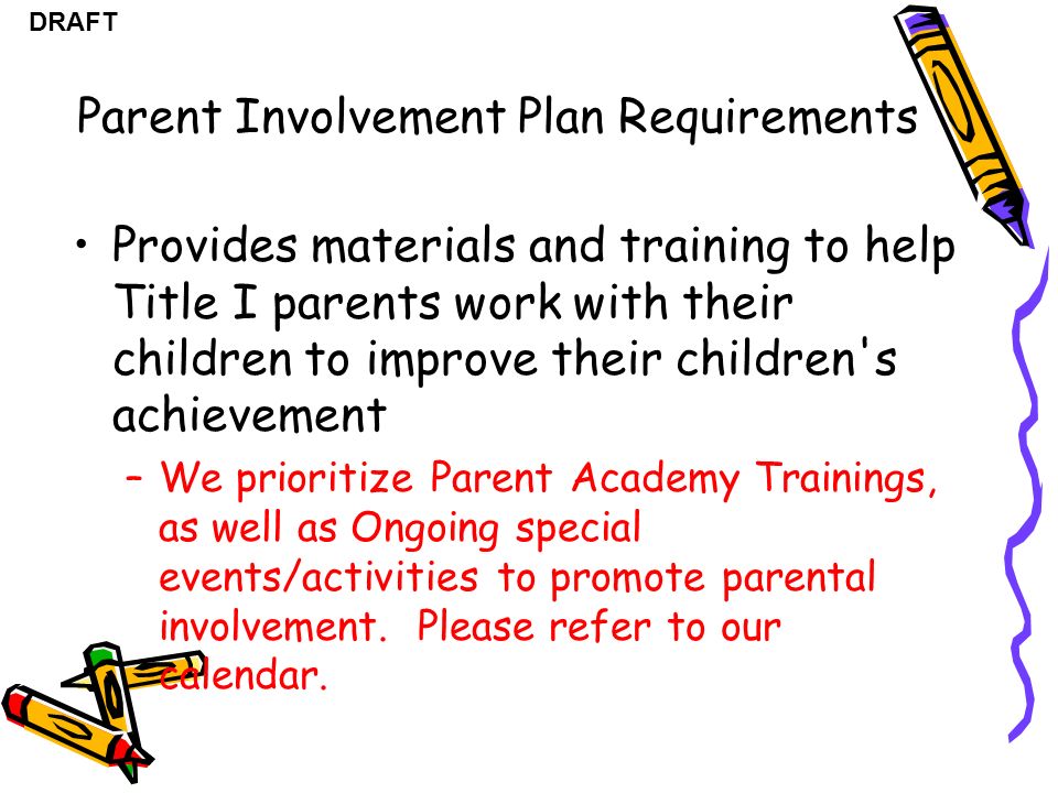 DRAFT Provides materials and training to help Title I parents work with their children to improve their children s achievement –We prioritize Parent Academy Trainings, as well as Ongoing special events/activities to promote parental involvement.