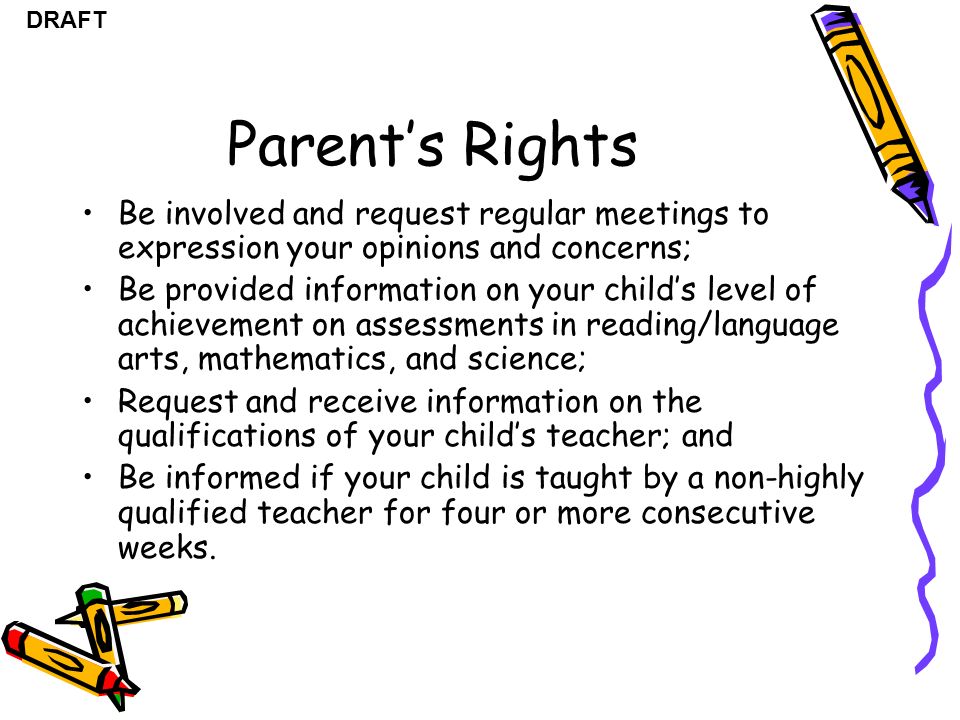 DRAFT Parent’s Rights Be involved and request regular meetings to expression your opinions and concerns; Be provided information on your child’s level of achievement on assessments in reading/language arts, mathematics, and science; Request and receive information on the qualifications of your child’s teacher; and Be informed if your child is taught by a non-highly qualified teacher for four or more consecutive weeks.