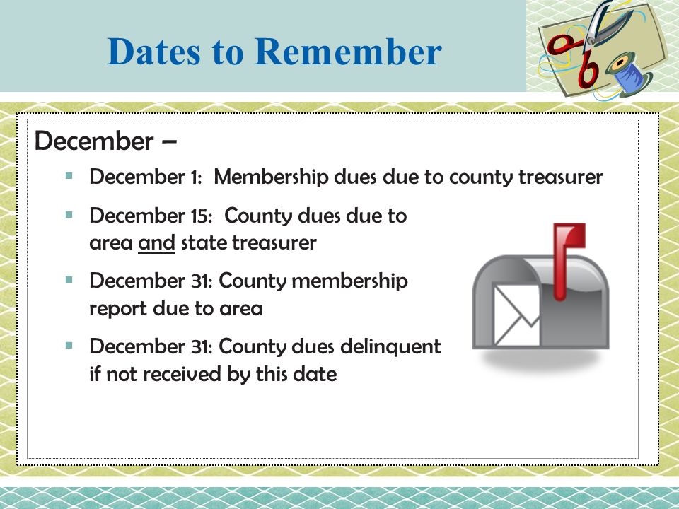 December –  December 1: Membership dues due to county treasurer  December 15: County dues due to area and state treasurer  December 31: County membership report due to area  December 31: County dues delinquent if not received by this date Dates to Remember