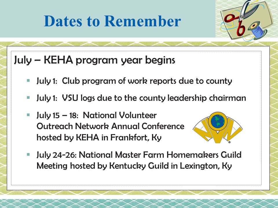 July – KEHA program year begins  July 1: Club program of work reports due to county  July 1: VSU logs due to the county leadership chairman  July 15 – 18: National Volunteer Outreach Network Annual Conference hosted by KEHA in Frankfort, Ky  July 24-26: National Master Farm Homemakers Guild Meeting hosted by Kentucky Guild in Lexington, Ky Dates to Remember