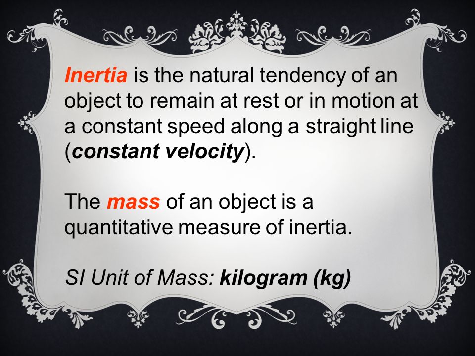 Inertia is the natural tendency of an object to remain at rest or in motion at a constant speed along a straight line (constant velocity).