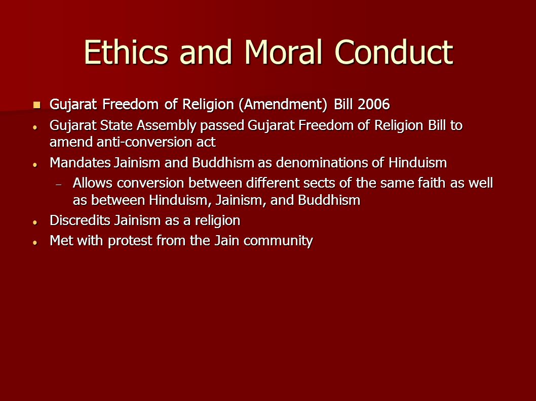 Ethics and Moral Conduct Gujarat Freedom of Religion (Amendment) Bill 2006 Gujarat Freedom of Religion (Amendment) Bill 2006 Gujarat State Assembly passed Gujarat Freedom of Religion Bill to amend anti-conversion act Gujarat State Assembly passed Gujarat Freedom of Religion Bill to amend anti-conversion act Mandates Jainism and Buddhism as denominations of Hinduism Mandates Jainism and Buddhism as denominations of Hinduism  Allows conversion between different sects of the same faith as well as between Hinduism, Jainism, and Buddhism Discredits Jainism as a religion Discredits Jainism as a religion Met with protest from the Jain community Met with protest from the Jain community
