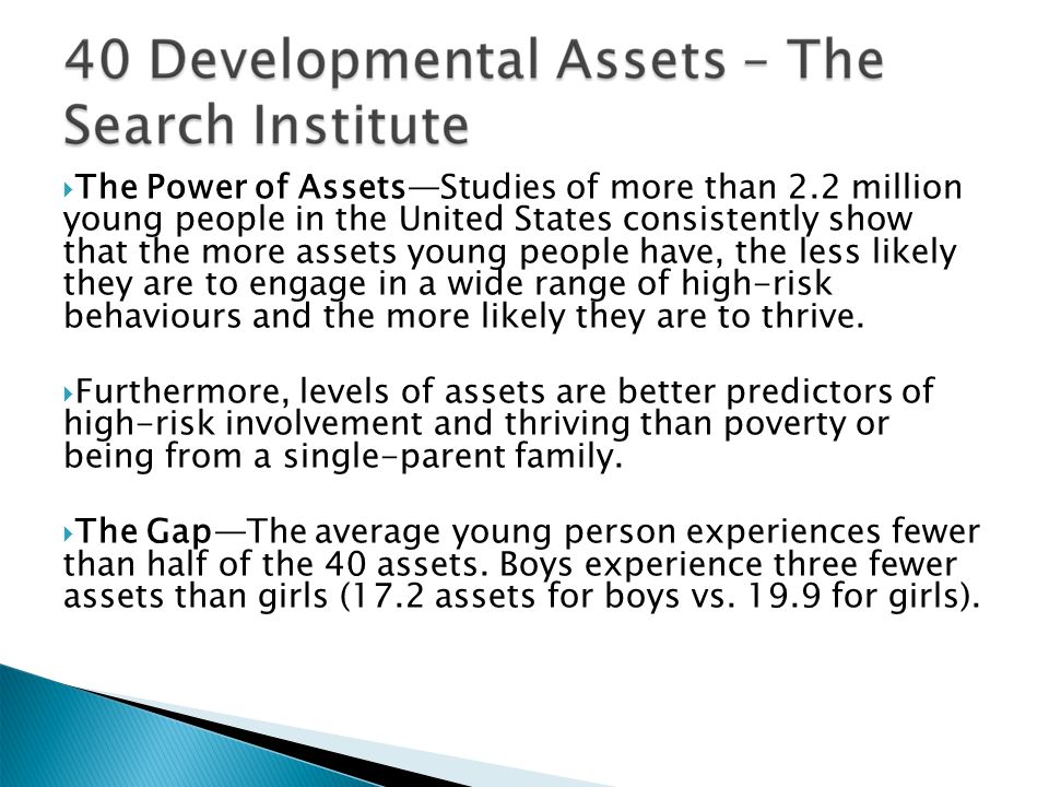  The Power of Assets—Studies of more than 2.2 million young people in the United States consistently show that the more assets young people have, the less likely they are to engage in a wide range of high-risk behaviours and the more likely they are to thrive.