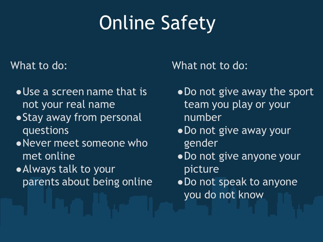 Online Safety What to do: ● Use a screen name that is not your real name ● Stay away from personal questions ● Never meet someone who met online ● Always talk to your parents about being online What not to do: ● Do not give away the sport team you play or your number ● Do not give away your gender ● Do not give anyone your picture ● Do not speak to anyone you do not know